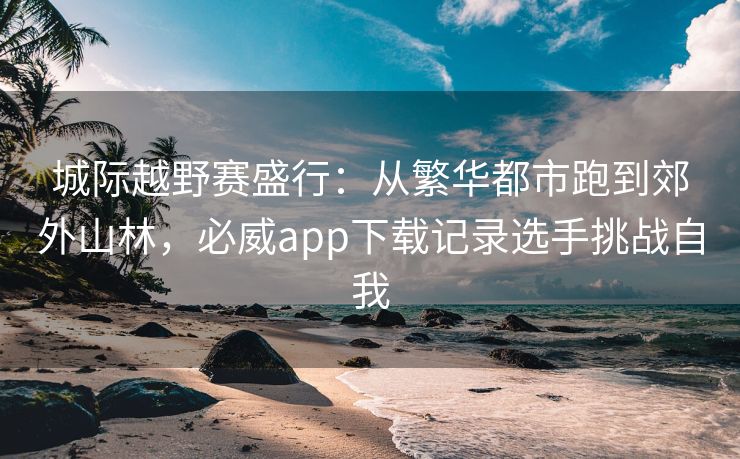 城际越野赛盛行：从繁华都市跑到郊外山林，必威app下载记录选手挑战自我