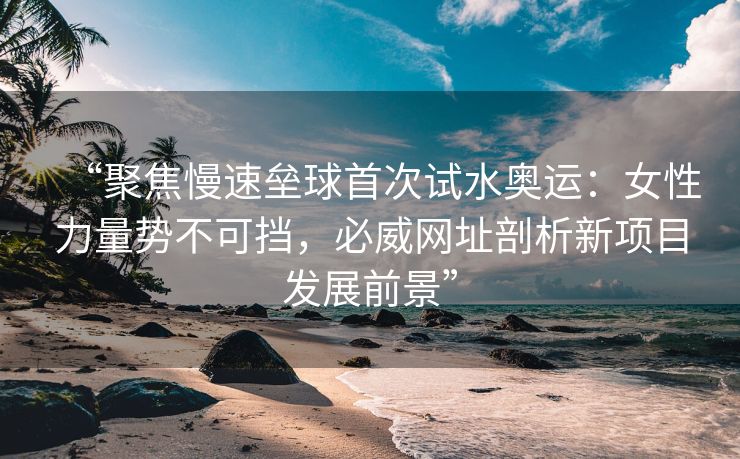 “聚焦慢速垒球首次试水奥运：女性力量势不可挡，必威网址剖析新项目发展前景”