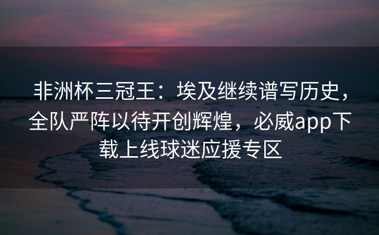 非洲杯三冠王：埃及继续谱写历史，全队严阵以待开创辉煌，必威app下载上线球迷应援专区