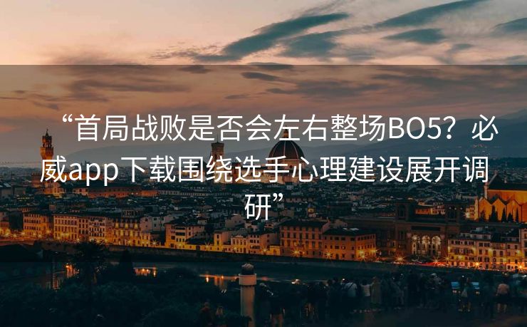 “首局战败是否会左右整场BO5？必威app下载围绕选手心理建设展开调研”