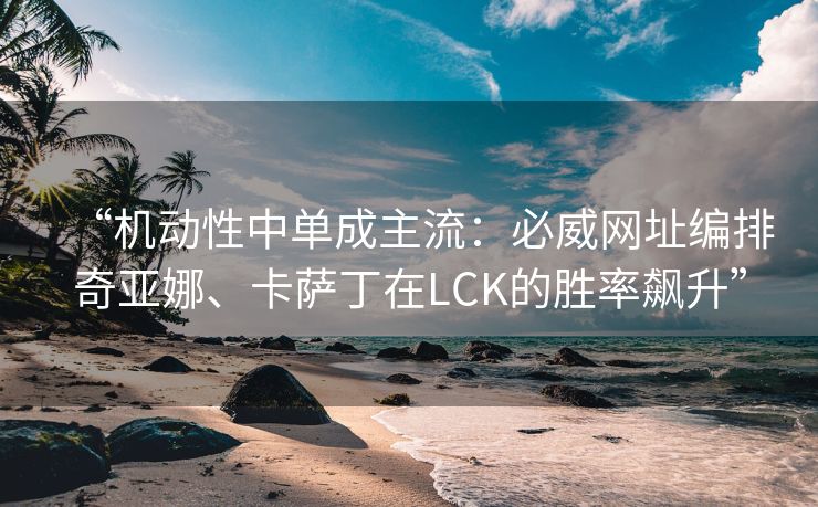 “机动性中单成主流：必威网址编排奇亚娜、卡萨丁在LCK的胜率飙升”