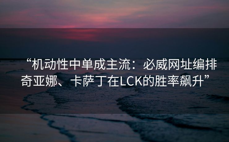 “机动性中单成主流：必威网址编排奇亚娜、卡萨丁在LCK的胜率飙升”  第2张
