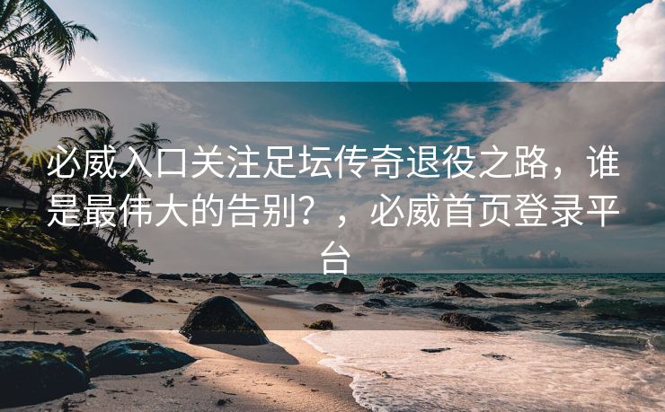必威入口关注足坛传奇退役之路，谁是最伟大的告别？，必威首页登录平台  第2张