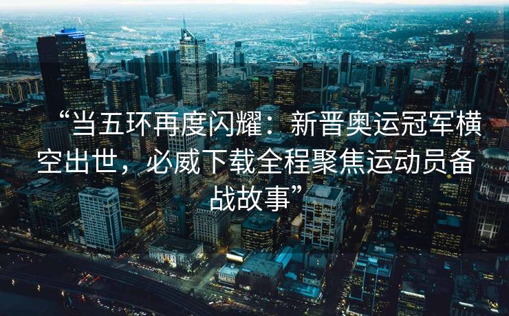 “当五环再度闪耀：新晋奥运冠军横空出世，必威下载全程聚焦运动员备战故事”