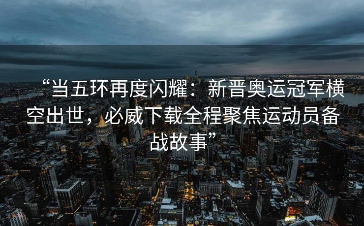“当五环再度闪耀：新晋奥运冠军横空出世，必威下载全程聚焦运动员备战故事”  第2张