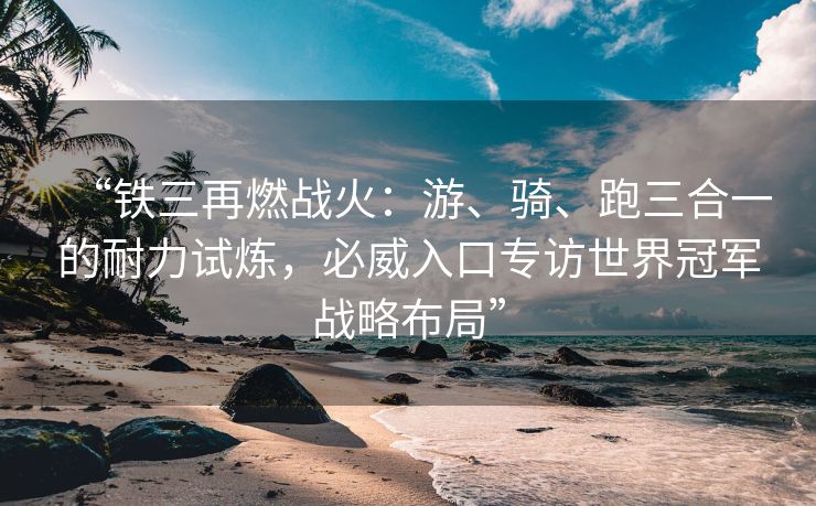“铁三再燃战火：游、骑、跑三合一的耐力试炼，必威入口专访世界冠军战略布局”  第2张