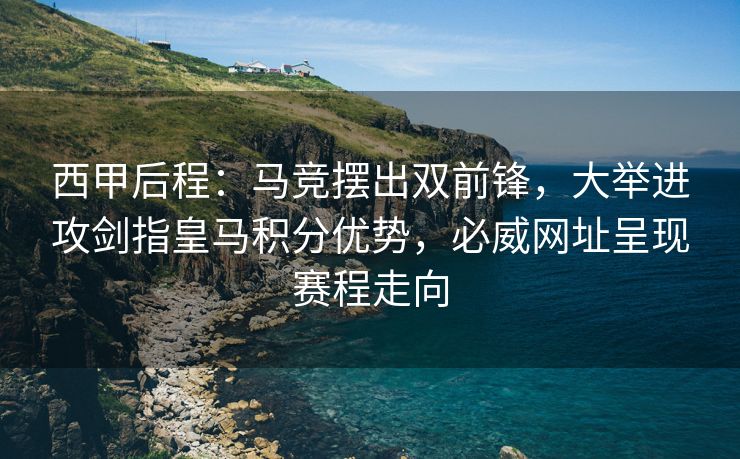 西甲后程：马竞摆出双前锋，大举进攻剑指皇马积分优势，必威网址呈现赛程走向