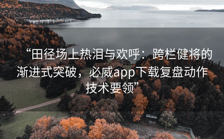 “田径场上热泪与欢呼：跨栏健将的渐进式突破，必威app下载复盘动作技术要领”  第2张