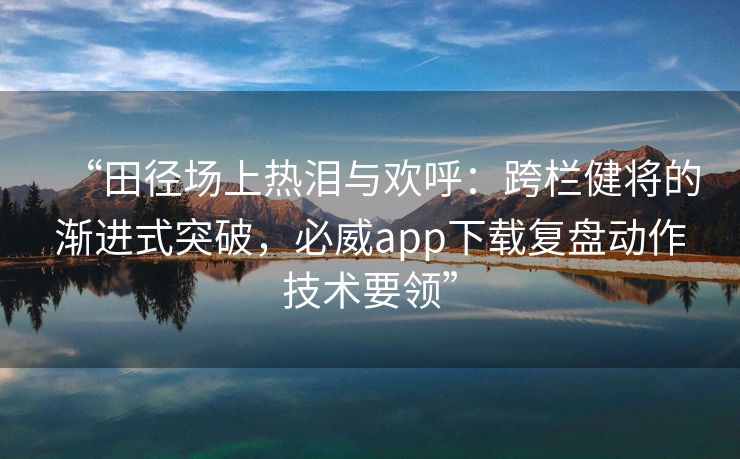 “田径场上热泪与欢呼：跨栏健将的渐进式突破，必威app下载复盘动作技术要领”