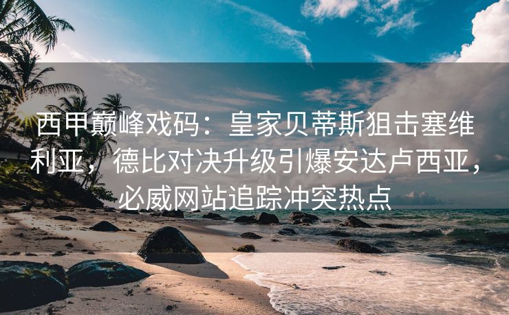 西甲巅峰戏码：皇家贝蒂斯狙击塞维利亚，德比对决升级引爆安达卢西亚，必威网站追踪冲突热点