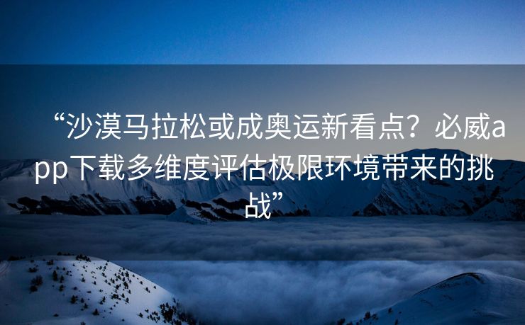 “沙漠马拉松或成奥运新看点？必威app下载多维度评估极限环境带来的挑战”