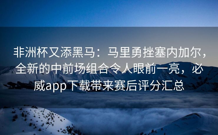 非洲杯又添黑马：马里勇挫塞内加尔，全新的中前场组合令人眼前一亮，必威app下载带来赛后评分汇总