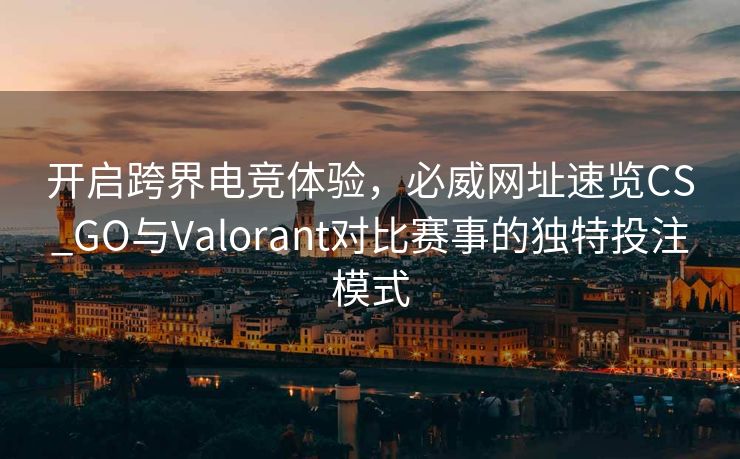开启跨界电竞体验，必威网址速览CS_GO与Valorant对比赛事的独特投注模式  第2张