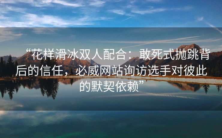 “花样滑冰双人配合：敢死式抛跳背后的信任，必威网站询访选手对彼此的默契依赖”