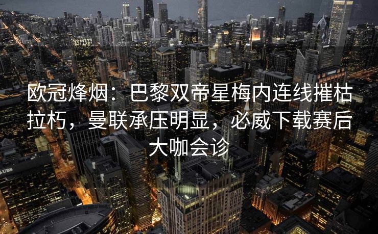 欧冠烽烟：巴黎双帝星梅内连线摧枯拉朽，曼联承压明显，必威下载赛后大咖会诊  第2张