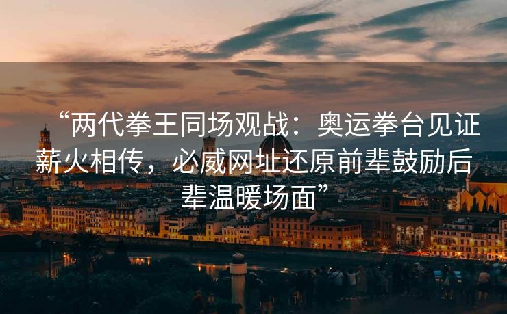 “两代拳王同场观战：奥运拳台见证薪火相传，必威网址还原前辈鼓励后辈温暖场面”