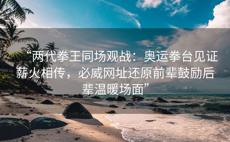 “两代拳王同场观战：奥运拳台见证薪火相传，必威网址还原前辈鼓励后辈温暖场面”  第2张