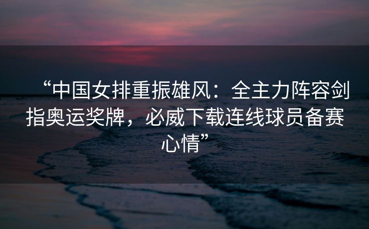 “中国女排重振雄风：全主力阵容剑指奥运奖牌，必威下载连线球员备赛心情”
