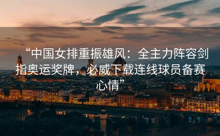 “中国女排重振雄风：全主力阵容剑指奥运奖牌，必威下载连线球员备赛心情”  第2张