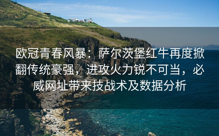 欧冠青春风暴：萨尔茨堡红牛再度掀翻传统豪强，进攻火力锐不可当，必威网址带来技战术及数据分析