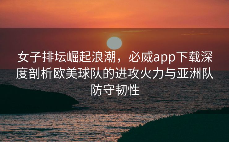 女子排坛崛起浪潮，必威app下载深度剖析欧美球队的进攻火力与亚洲队防守韧性  第2张