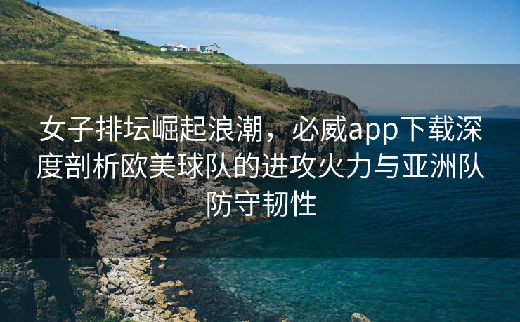 女子排坛崛起浪潮，必威app下载深度剖析欧美球队的进攻火力与亚洲队防守韧性